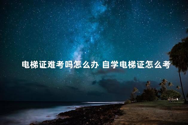 电梯证难考吗怎么办 自学电梯证怎么考